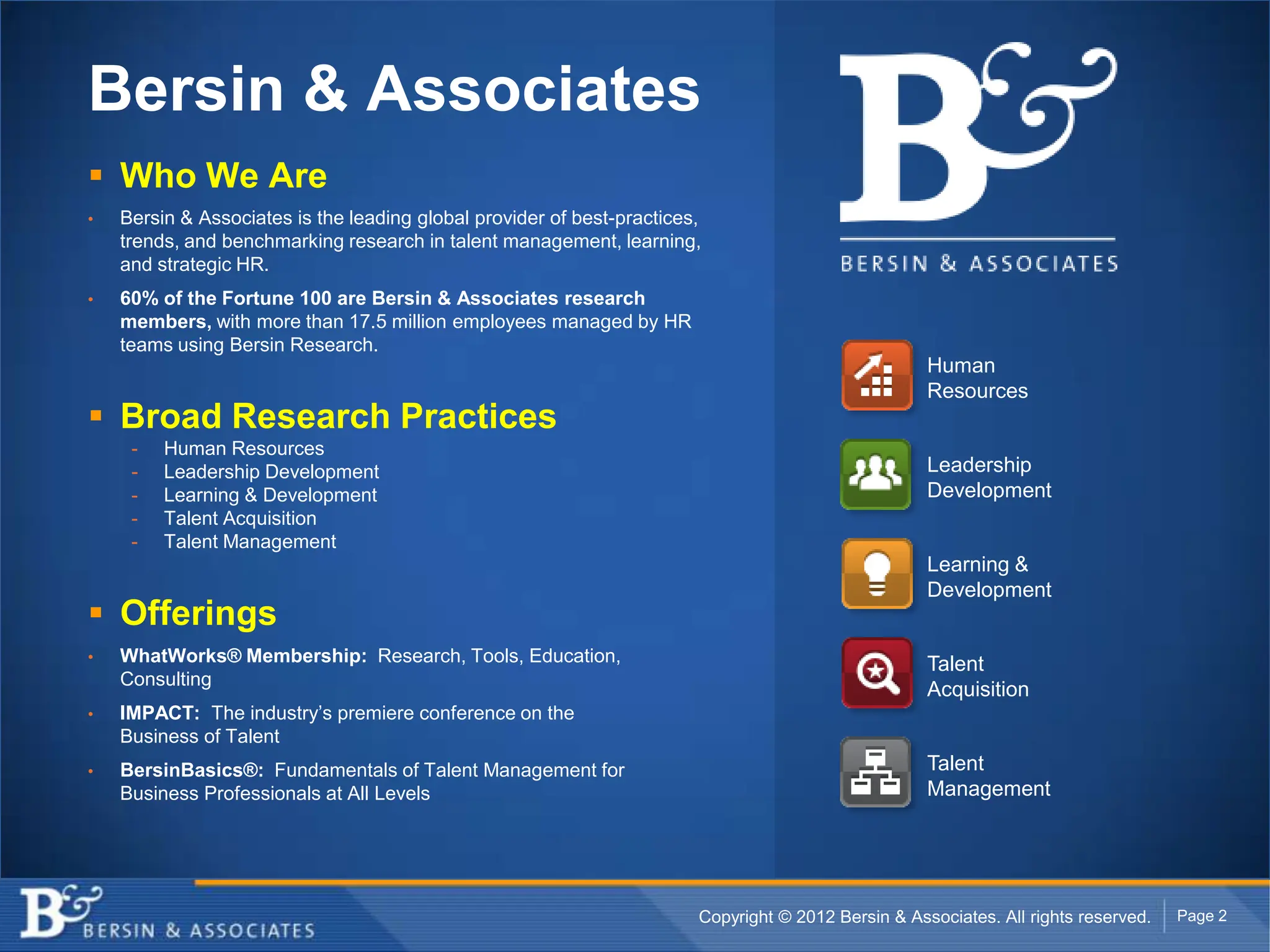Bersin & Associates
 Who We Are
•   Bersin & Associates is the leading global provider of best-practices,
    trends, and benchmarking research in talent management, learning,
    and strategic HR.
•   60% of the Fortune 100 are Bersin & Associates research
    members, with more than 17.5 million employees managed by HR
    teams using Bersin Research.
                                                                                                     Human
                                                                                                     Resources
 Broad Research Practices
     -   Human Resources
     -   Leadership Development                                                                      Leadership
     -   Learning & Development                                                                      Development
     -   Talent Acquisition
     -   Talent Management
                                                                                                     Learning &
                                                                                                     Development
 Offerings
•   WhatWorks® Membership: Research, Tools, Education,                                               Talent
    Consulting
                                                                                                     Acquisition
•   IMPACT: The industry’s premiere conference on the
    Business of Talent
•   BersinBasics®: Fundamentals of Talent Management for                                             Talent
    Business Professionals at All Levels                                                             Management




                                                                        Copyright © 2012 Bersin & Associates. All rights reserved.   Page 2
 