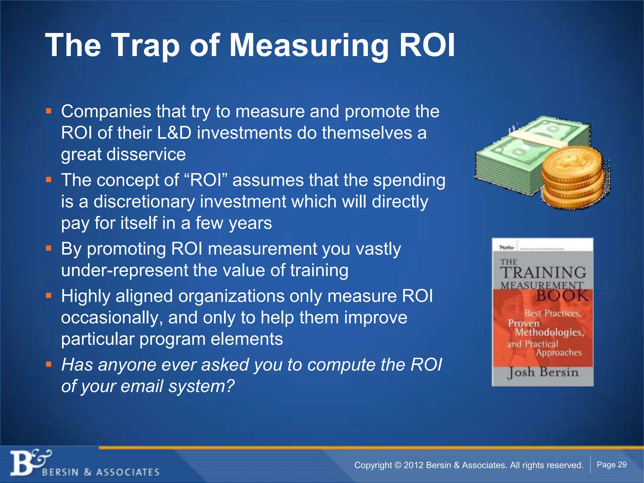 The Trap of Measuring ROI
 Companies that try to measure and promote the
  ROI of their L&D investments do themselves a
  great disservice
 The concept of “ROI” assumes that the spending
  is a discretionary investment which will directly
  pay for itself in a few years
 By promoting ROI measurement you vastly
  under-represent the value of training
 Highly aligned organizations only measure ROI
  occasionally, and only to help them improve
  particular program elements
 Has anyone ever asked you to compute the ROI
  of your email system?



                                       Copyright © 2012 Bersin & Associates. All rights reserved.   Page 29
 