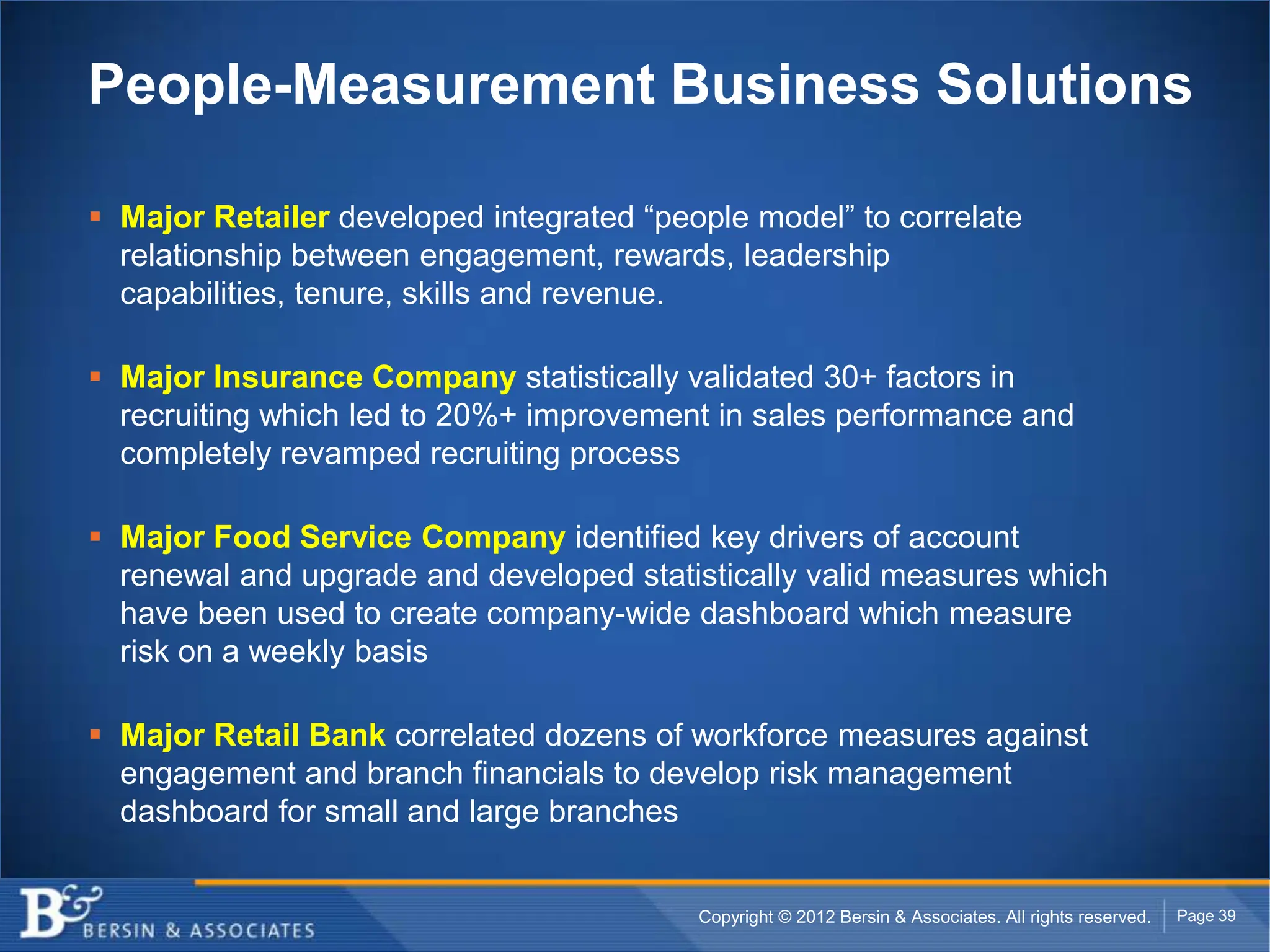 People-Measurement Business Solutions

 Major Retailer developed integrated “people model” to correlate
  relationship between engagement, rewards, leadership
  capabilities, tenure, skills and revenue.

 Major Insurance Company statistically validated 30+ factors in
  recruiting which led to 20%+ improvement in sales performance and
  completely revamped recruiting process

 Major Food Service Company identified key drivers of account
  renewal and upgrade and developed statistically valid measures which
  have been used to create company-wide dashboard which measure
  risk on a weekly basis

 Major Retail Bank correlated dozens of workforce measures against
  engagement and branch financials to develop risk management
  dashboard for small and large branches


                                          Copyright © 2012 Bersin & Associates. All rights reserved.   Page 39
 