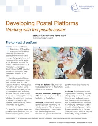 Developing Postal Platforms
Working with the private sector
                                                                BERNARD MARKOWICZ AND PIERRE KACHA
                                                                decision/analysis partners LLC


The concept of platform

T
       he International Postal
       Corporation (IPC) and the
       USPS’ Office of Inspector
General (OIG) have both
recently shown interest in the
concept of digital platforms and
their applicability to the postal
world. Professor Marshall Van
Alstyne, Associate Professor of
information economics at
Boston University/MIT, provided
both organizations with over-
views of his research in this
area.
     Typical examples of digital
platforms include desktop oper-
ating systems such as UNIX,
Mac and Windows; PDAs such as                                         Users, the demand side. These are                                 point for the developers and the
Palm, Psion or Newton; game                                           the target consumers of the platform                              users.
consoles; payment systems; and                                        solutions and services.
mobile devices such as iPhone,                                                                                                          Sponsors. Sponsors are usually
Android, Symbian or Blackberry.                                       Solution developers, the supply                                   responsible for providing the over-
The success of these platforms has                                    side. They provide services that at-                              all organizing structure for a plat-
relied on the presence of networks                                    tract users to the platform.                                      form, its rules and governance.
of users and providers, and                                                                                                             This may include the original de-
common components that create                                         Providers. The Microsoft Windows                                  sign of the platform and control of
sustainable eco-systems.                                              operating system was mainly pro-                                  its underlying technology and the
                                                                      vided to users by PC manufacturers                                overall intellectual property rights.
Fig. 1 on the next page shows the                                     when they acquired their comput-                                  A sponsor’s objective is to make
four key stakeholders of a platform                                   ers, not direct by Microsoft.                                     other participants see how they are
and its supporting eco-system1.                                       Providers are typically the contact                               better off by being part of the

1   Eisenmann, T, Parker, G. & Van Alstyne, M (2009) "Opening Platforms: How, When & Why" Ch 6 in Platforms, markets and innovation, A. Gawer (editor) Edward Elgar Publishing pp 131-162.


                                                                                                    Reprinted from the February 2012 Edition of the Mail & Express Review, Post & Parcel.
 