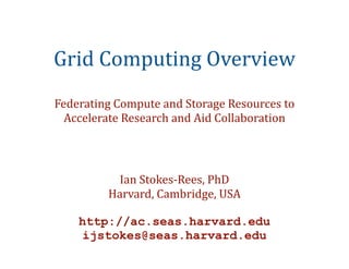 Grid	
  Computing	
  Overview
Federating	
  Compute	
  and	
  Storage	
  Resources	
  to	
  
  Accelerate	
  Research	
  and	
  Aid	
  Collaboration




              Ian	
  Stokes-­‐Rees,	
  PhD
             Harvard,	
  Cambridge,	
  USA

      http://ac.seas.harvard.edu
       ijstokes@seas.harvard.edu
 