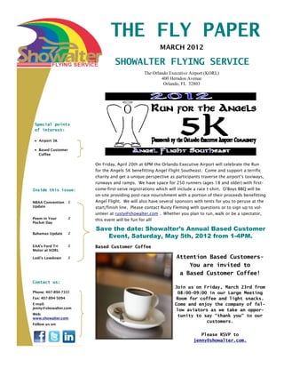 THE FLY PAPER
                                                        MARCH 2012

                                 SHOWALTER FLYING SERVICE
                                                The Orlando Executive Airport (KORL)
                                                        400 Herndon Avenue
                                                         Orlando, FL 32803




 Special points
 of interest:

   Airport 5K

   Based Customer
   Coffee

                        On Friday, April 20th at 6PM the Orlando Executive Airport will celebrate the Run
                        for the Angels 5K benefitting Angel Flight Southeast. Come and support a terrific
                        charity and get a unique perspective as participants traverse the airport’s taxiways,
                        runways and ramps. We have space for 250 runners (ages 18 and older) with first-
Inside this issue:      come-first-serve registrations which will include a race t-shirt. O’Boys BBQ will be
                        on-site providing post-race nourishment with a portion of their proceeds benefitting
NBAA Convention     2   Angel Flight. We will also have several sponsors with tents for you to peruse at the
Update                  start/finish line. Please contact Rusty Fleming with questions or to sign up to vol-
                        unteer at rusty@showalter.com . Whether you plan to run, walk or be a spectator,
Poem in Your        2
                        this event will be fun for all!
Pocket Day
                        Save the date: Showalter’s Annual Based Customer
                           Event, Saturday, May 5th, 2012 from 1-4PM.
Bahamas Update      2


EAA’s Ford Tri      2   Based Customer Coffee
Motor at KORL

Lodi’s Lowdown      2                                           Attention Based Customers-
                                                                    You are invited to
                                                                 a Based Customer Coffee!
Contact us:
                                                               Join us on Friday, March 23rd from
Phone: 407-894-7331                                              08:00-09:00 in our Large Meeting
Fax: 407-894-5094                                               Room for coffee and light snacks.
E-mail:                                                        Come and enjoy the company of fel-
jenny@showalter.com
                                                                low aviators as we take an oppor-
Web:                                                             tunity to say “thank you” to our
www.showalter.com
                                                                            customers.
Follow us on:


                                                                           Please RSVP to
                                                                        jenny@showalter.com.
 