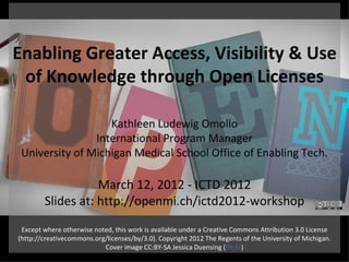 Enabling Greater Access, Visibility & Use
 of Knowledge through Open Licenses

                   Kathleen Ludewig Omollo
                International Program Manager
 University of Michigan Medical School Office of Enabling Tech.

                   March 12, 2012 - ICTD 2012
        Slides at: http://openmi.ch/ictd2012-workshop
 Except where otherwise noted, this work is available under a Creative Commons Attribution 3.0 License
(http://creativecommons.org/licenses/by/3.0). Copyright 2012 The Regents of the University of Michigan.
                           Cover image CC:BY-SA Jessica Duensing (Flickr)
 