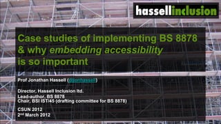 © hassellinclusion
Case studies of implementing BS 8878
& why embedding accessibility
is so important
Prof Jonathan Hassell (@jonhassell)
Director, Hassell Inclusion ltd.
Lead-author, BS 8878
Chair, BSI IST/45 (drafting committee for BS 8878)
CSUN 2012
2nd March 2012
 
