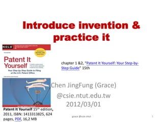 Introduce invention &
                  practice it

                                   chapter 1 &2, “Patent It Yourself: Your Step-by-
                                   Step Guide” 15th



                              Chen JingFung (Grace)
                               @csie.ntut.edu.tw
                                  2012/03/01
Patent It Yourself 15th edition,
2011, ISBN: 1413313825, 624              grace @csie.ntut                             1
pages, PDF, 16,2 MB
 