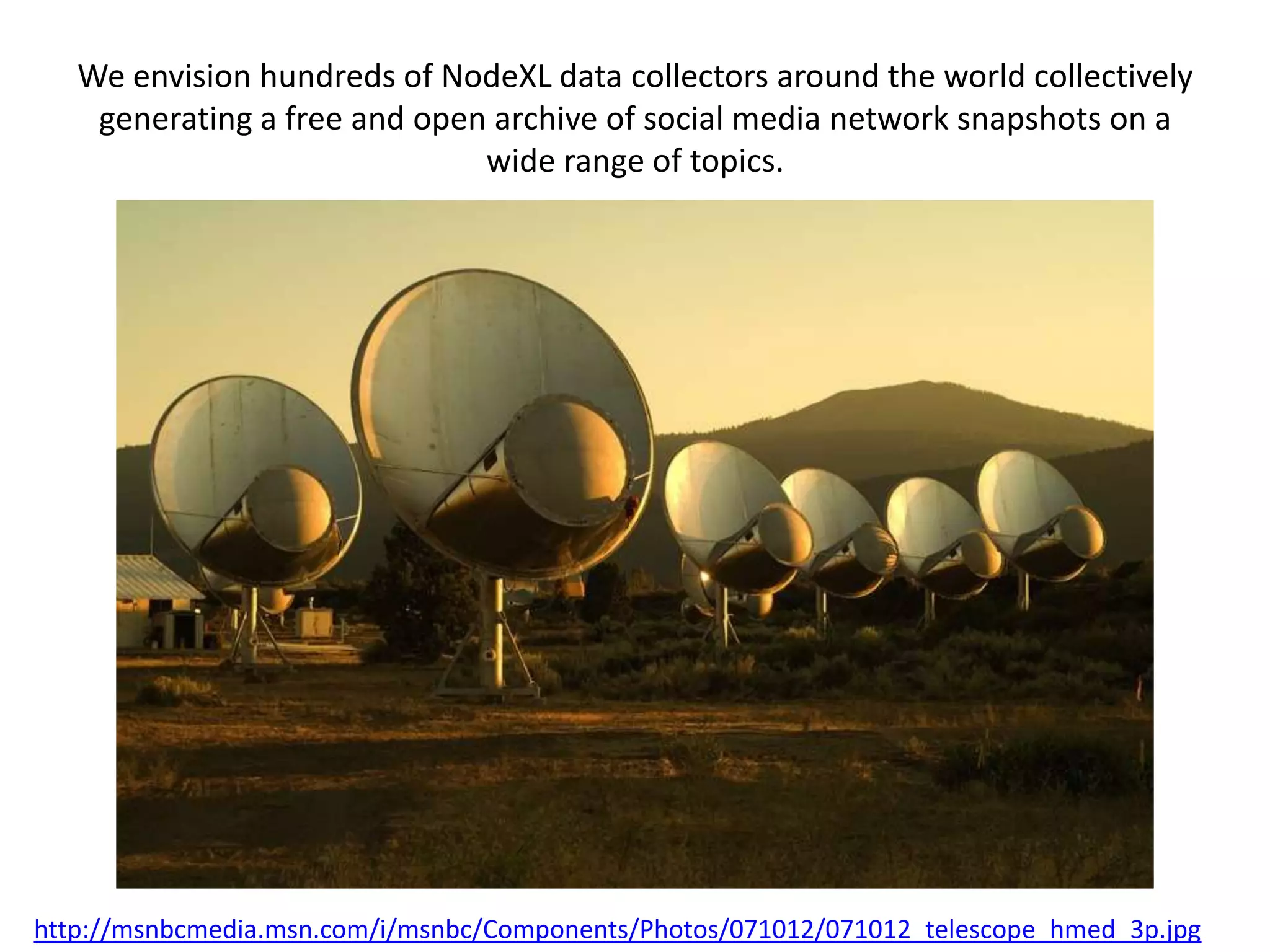 We envision hundreds of NodeXL data collectors around the world collectively
    generating a free and open archive of social media network snapshots on a
                              wide range of topics.




http://msnbcmedia.msn.com/i/msnbc/Components/Photos/071012/071012_telescope_hmed_3p.jpg
 