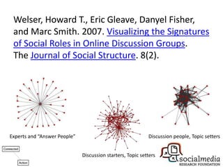 Welser, Howard T., Eric Gleave, Danyel Fisher,
 and Marc Smith. 2007. Visualizing the Signatures
 of Social Roles in Online Discussion Groups.
 The Journal of Social Structure. 8(2).




Experts and “Answer People”                                 Discussion people, Topic setters


                              Discussion starters, Topic setters
 