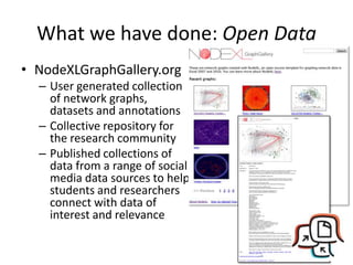 What we have done: Open Data
• NodeXLGraphGallery.org
  – User generated collection
    of network graphs,
    datasets and annotations
  – Collective repository for
    the research community
  – Published collections of
    data from a range of social
    media data sources to help
    students and researchers
    connect with data of
    interest and relevance
 