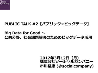 PUBLIC  TALK  #2［パブリック×ビッグデータ］ 　

Big  Data  for  Good  〜～
公共分野、社会課題解決のためのビッグデータ活⽤用




            2012年年3⽉月12⽇日（⽉月）
            株式会社ソーシャルカンパニー
            市川裕康  (@socialcompany)
 