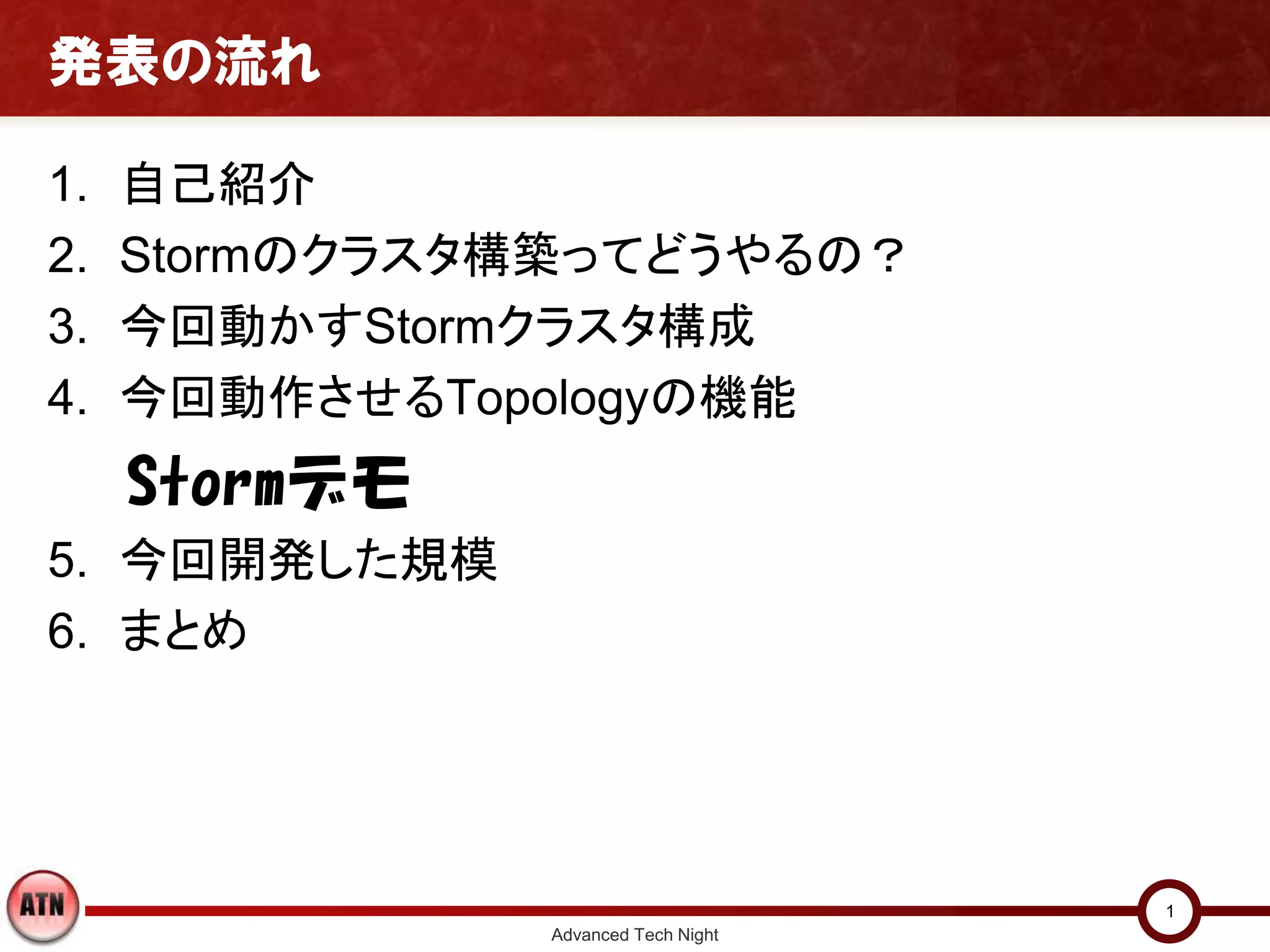 発表の流れ

1.   自己紹介
2.   Stormのクラスタ構築ってどうやるの？
3.   今回動かすStormクラスタ構成
4.   今回動作させるTopologyの機能
     Stormデモ
5. 今回開発した規模
6. まとめ




                                     1
               Advanced Tech Night
 