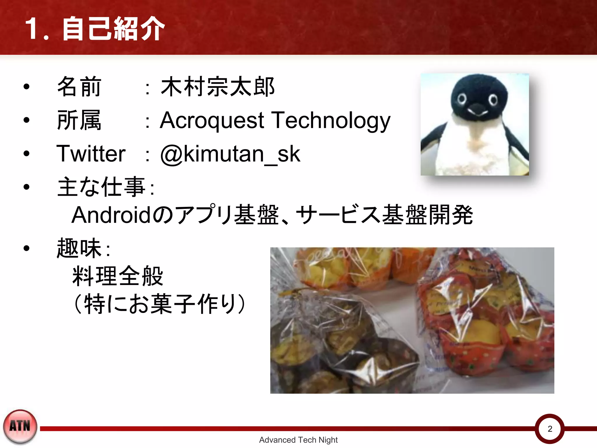 １．自己紹介

•   名前      ： 木村宗太郎
•   所属      ： Acroquest Technology
•   Twitter ： @kimutan_sk
•   主な仕事：
     Androidのアプリ基盤、サービス基盤開発
•   趣味：
     料理全般
     （特にお菓子作り）




                                        2
                  Advanced Tech Night
 