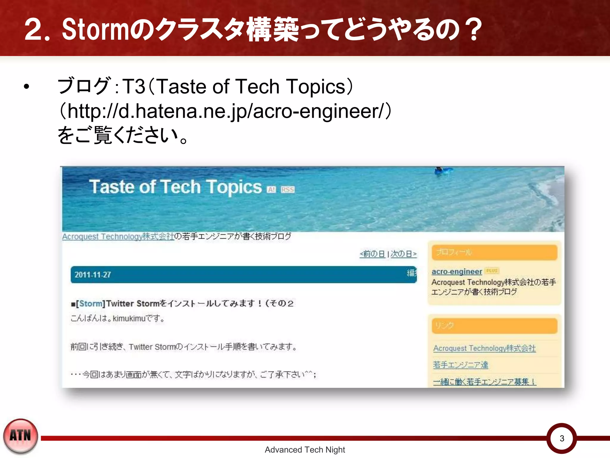 ２．Stormのクラスタ構築ってどうやるの？

•   ブログ：T3（Taste of Tech Topics）
    （http://d.hatena.ne.jp/acro-engineer/）
    をご覧ください。




                                                 3
                           Advanced Tech Night
 