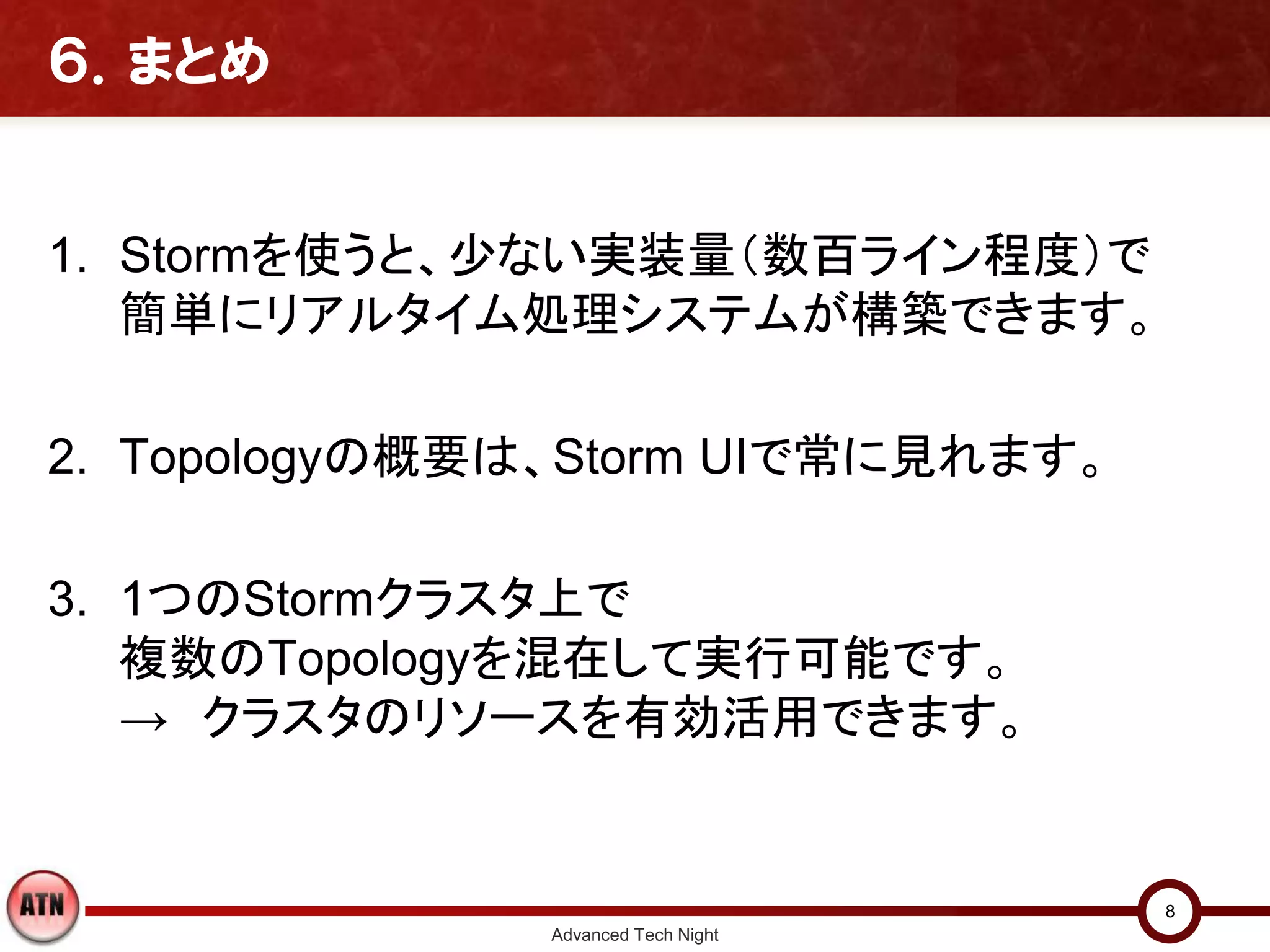 ６．まとめ


1. Stormを使うと、少ない実装量（数百ライン程度）で
   簡単にリアルタイム処理システムが構築できます。

2. Topologyの概要は、Storm UIで常に見れます。

3. 1つのStormクラスタ上で
   複数のTopologyを混在して実行可能です。
   → クラスタのリソースを有効活用できます。


                                     8
               Advanced Tech Night
 