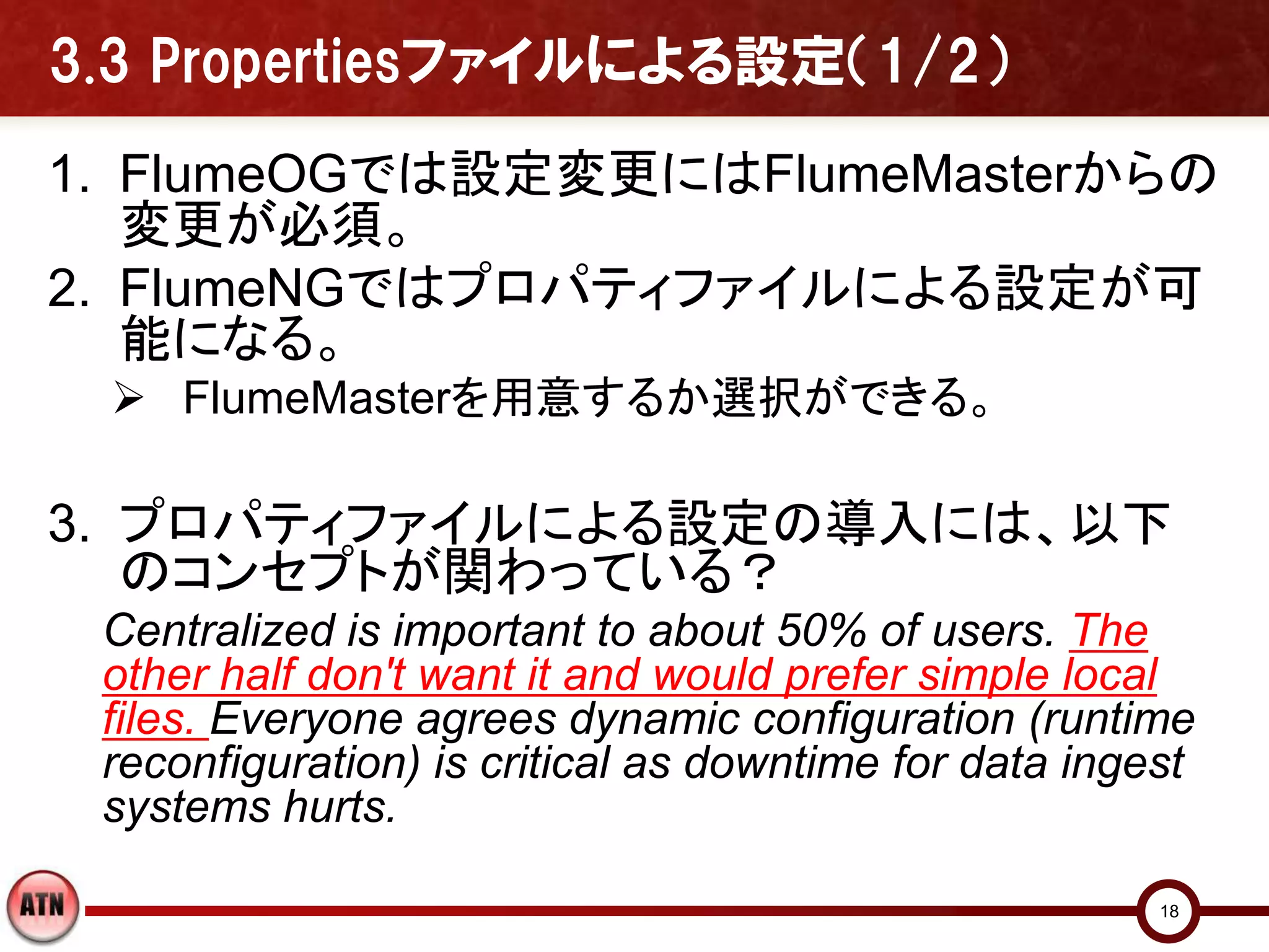 3.3 Propertiesファイルによる設定（1/2）
1. FlumeOGでは設定変更にはFlumeMasterからの
   変更が必須。
2. FlumeNGではプロパティファイルによる設定が可
   能になる。
  FlumeMasterを用意するか選択ができる。

3. プロパティファイルによる設定の導入には、以下
   のコンセプトが関わっている？
 Centralized is important to about 50% of users. The
 other half don't want it and would prefer simple local
 files. Everyone agrees dynamic configuration (runtime
 reconfiguration) is critical as downtime for data ingest
 systems hurts.

                                                       18
 