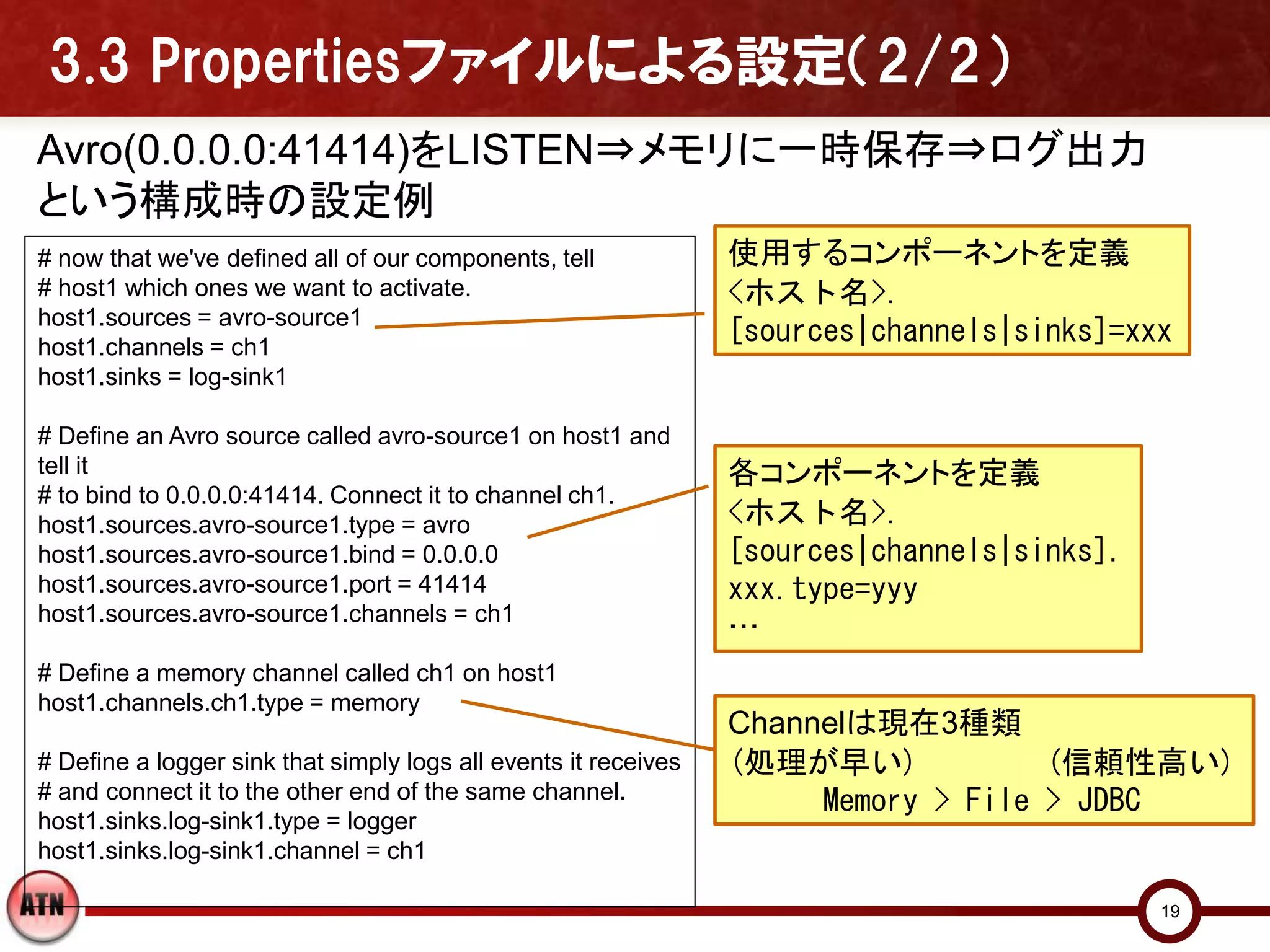 3.3 Propertiesファイルによる設定（2/2）
Avro(0.0.0.0:41414)をLISTEN⇒メモリに一時保存⇒ログ出力
という構成時の設定例
# now that we've defined all of our components, tell             使用するコンポーネントを定義
# host1 which ones we want to activate.                          <ホスト名>.
host1.sources = avro-source1
host1.channels = ch1
                                                                 [sources|channels|sinks]=xxx
host1.sinks = log-sink1

# Define an Avro source called avro-source1 on host1 and
tell it                                                          各コンポーネントを定義
# to bind to 0.0.0.0:41414. Connect it to channel ch1.
host1.sources.avro-source1.type = avro                           <ホスト名>.
host1.sources.avro-source1.bind = 0.0.0.0                        [sources|channels|sinks].
host1.sources.avro-source1.port = 41414                          xxx.type=yyy
host1.sources.avro-source1.channels = ch1
                                                                 …
# Define a memory channel called ch1 on host1
host1.channels.ch1.type = memory
                                                                 Channelは現在3種類
# Define a logger sink that simply logs all events it receives   (処理が早い)            (信頼性高い)
# and connect it to the other end of the same channel.                Memory > File > JDBC
host1.sinks.log-sink1.type = logger
host1.sinks.log-sink1.channel = ch1

                                                                                             19
 
