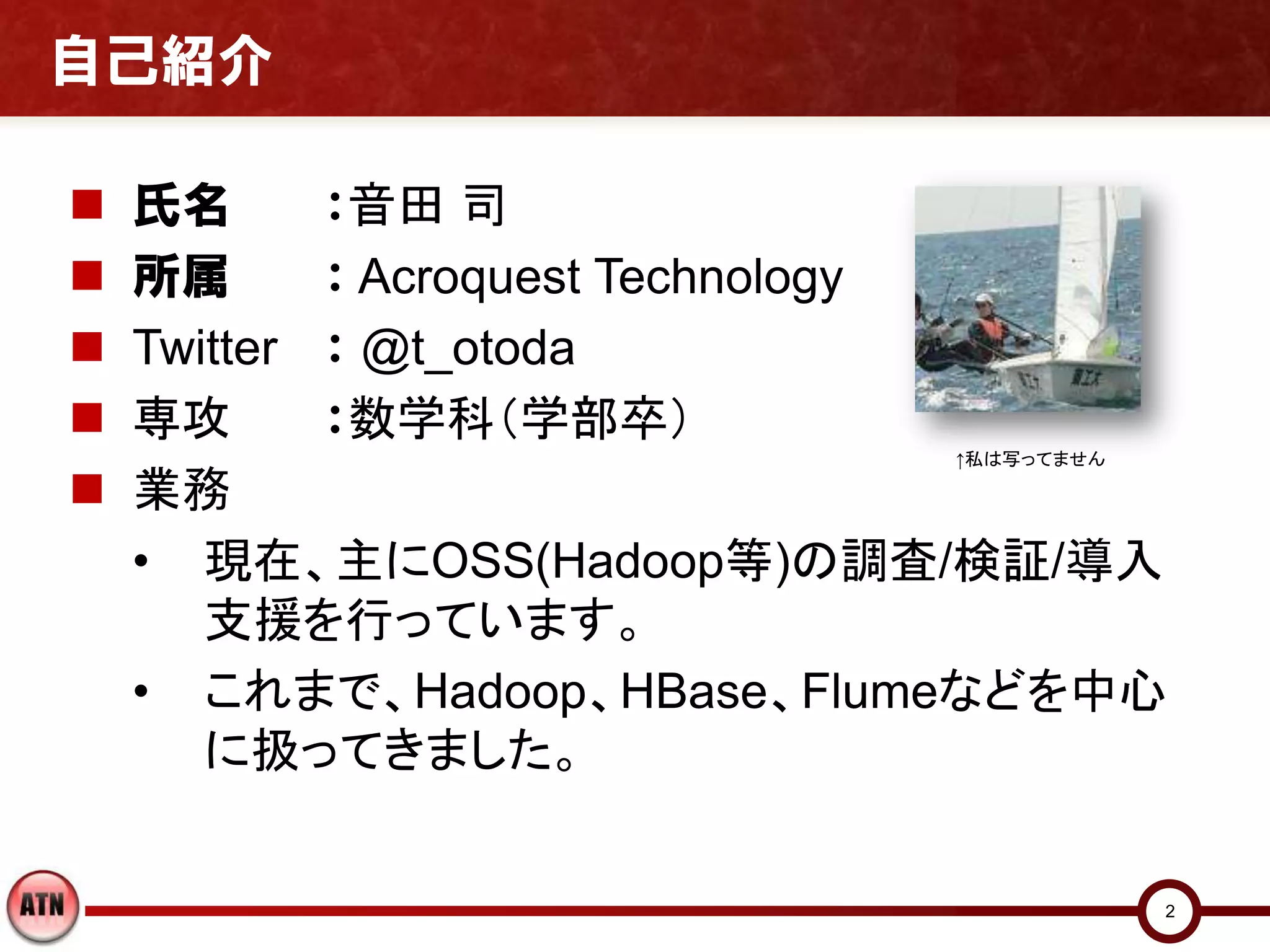 自己紹介

   氏名      ：音田 司
   所属      ： Acroquest Technology
   Twitter ： @t_otoda
   専攻      ：数学科（学部卒）
                           ↑私は写ってません

   業務
    • 現在、主にOSS(Hadoop等)の調査/検証/導入
       支援を行っています。
    • これまで、Hadoop、HBase、Flumeなどを中心
       に扱ってきました。


                                       2
 