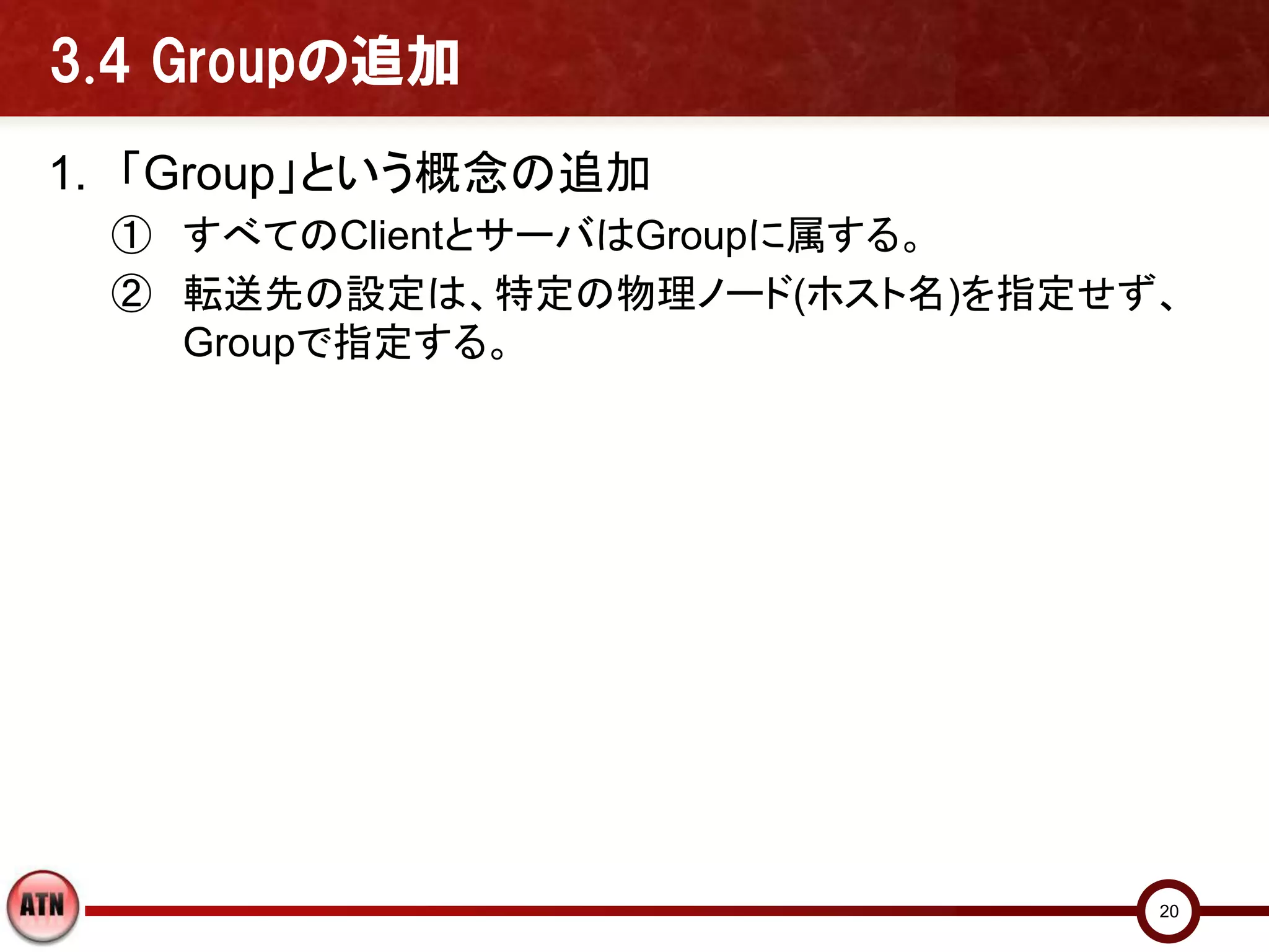 3.4 Groupの追加
1. 「Group」という概念の追加
 ① すべてのClientとサーバはGroupに属する。
 ② 転送先の設定は、特定の物理ノード(ホスト名)を指定せず、
   Groupで指定する。




                              20
 
