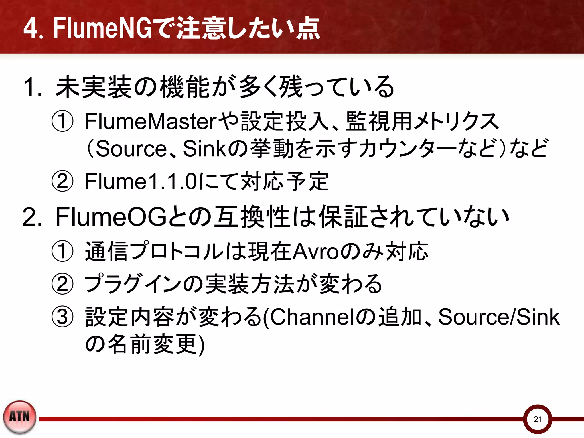 4. FlumeNGで注意したい点

1. 未実装の機能が多く残っている
 ① FlumeMasterや設定投入、監視用メトリクス
   （Source、Sinkの挙動を示すカウンターなど）など
 ② Flume1.1.0にて対応予定
2. FlumeOGとの互換性は保証されていない
 ① 通信プロトコルは現在Avroのみ対応
 ② プラグインの実装方法が変わる
 ③ 設定内容が変わる(Channelの追加、Source/Sink
   の名前変更)


                                21
 