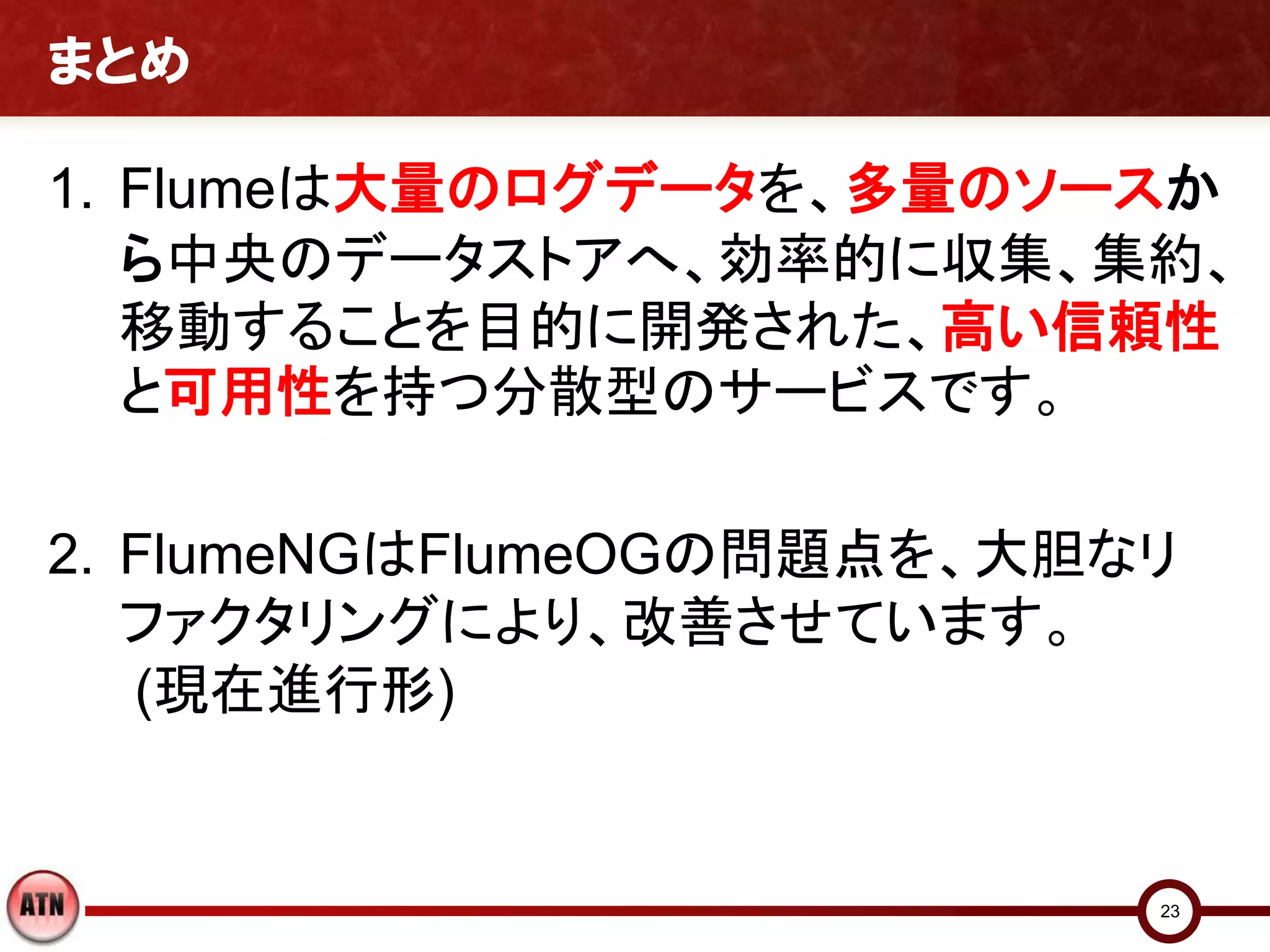 まとめ

1. Flumeは大量のログデータを、多量のソースか
   ら中央のデータストアへ、効率的に収集、集約、
   移動することを目的に開発された、高い信頼性
   と可用性を持つ分散型のサービスです。

2. FlumeNGはFlumeOGの問題点を、大胆なリ
   ファクタリングにより、改善させています。
   (現在進行形)


                           23
 