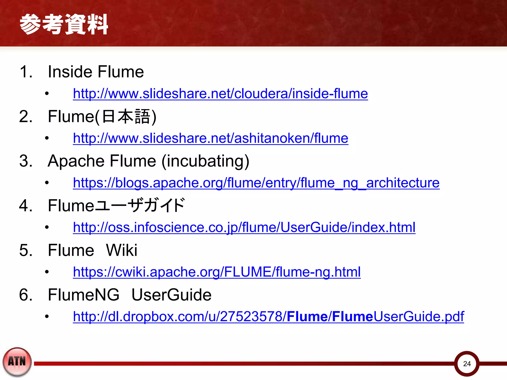 参考資料

1. Inside Flume
   •   http://www.slideshare.net/cloudera/inside-flume
2. Flume(日本語)
   •   http://www.slideshare.net/ashitanoken/flume
3. Apache Flume (incubating)
   •   https://blogs.apache.org/flume/entry/flume_ng_architecture
4. Flumeユーザガイド
   •   http://oss.infoscience.co.jp/flume/UserGuide/index.html
5. Flume Wiki
   •   https://cwiki.apache.org/FLUME/flume-ng.html
6. FlumeNG UserGuide
   •   http://dl.dropbox.com/u/27523578/Flume/FlumeUserGuide.pdf


                                                                    24
 