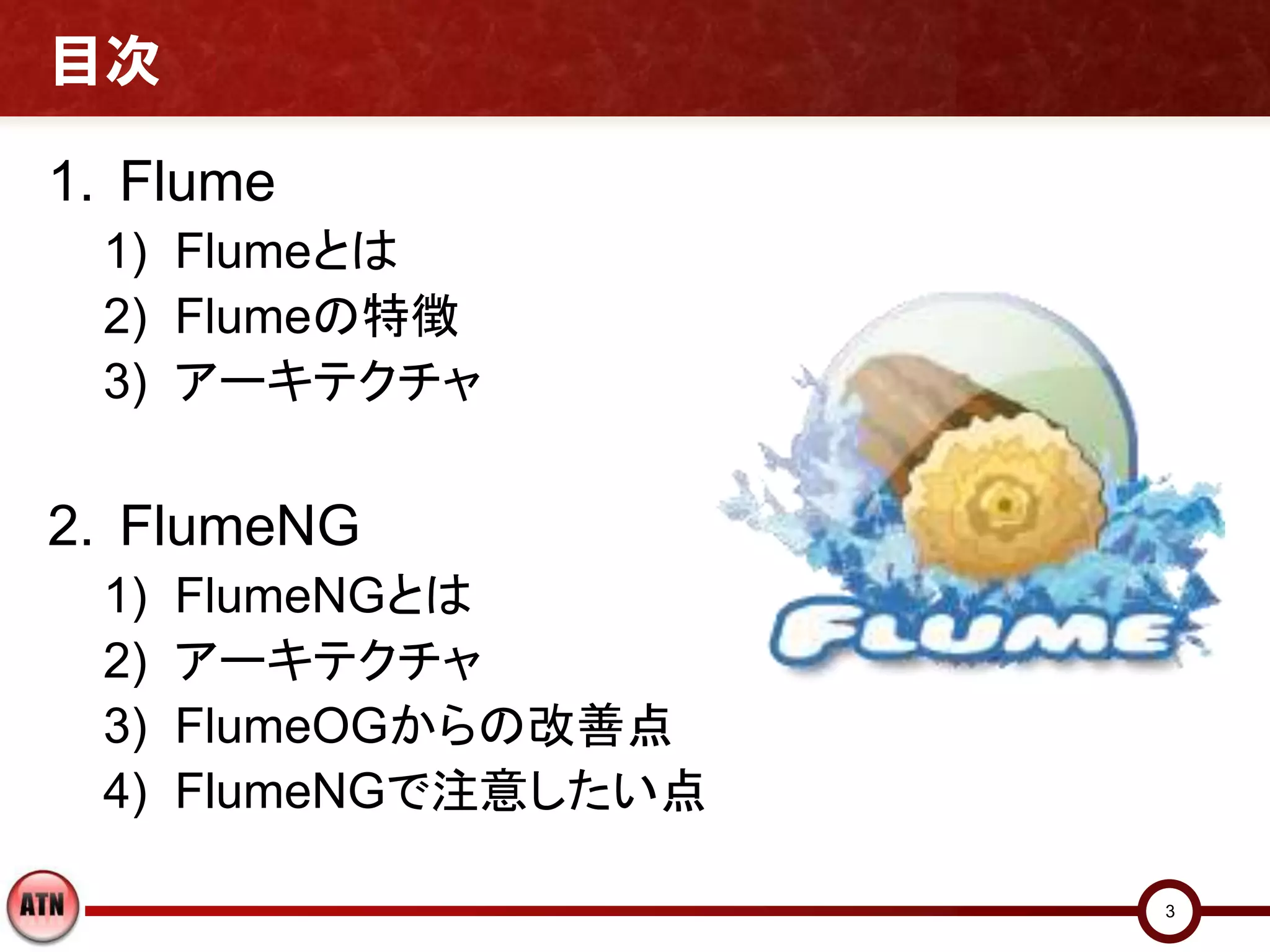 目次

1. Flume
 1) Flumeとは
 2) Flumeの特徴
 3) アーキテクチャ

2. FlumeNG
 1)   FlumeNGとは
 2)   アーキテクチャ
 3)   FlumeOGからの改善点
 4)   FlumeNGで注意したい点

                       3
 