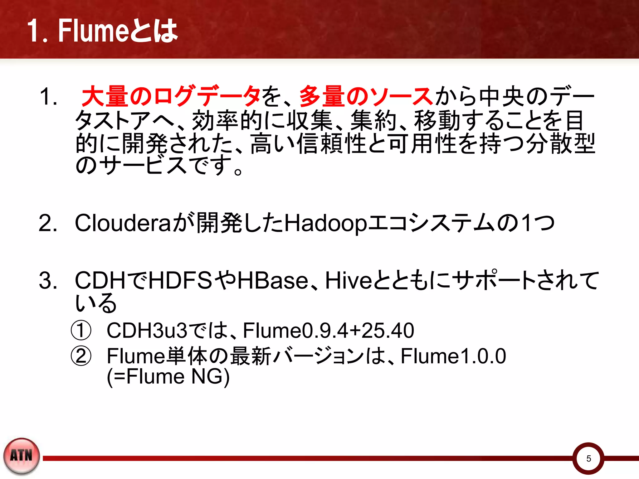1. Flumeとは

1. 大量のログデータを、多量のソースから中央のデー
   タストアへ、効率的に収集、集約、移動することを目
   的に開発された、高い信頼性と可用性を持つ分散型
   のサービスです。

2. Clouderaが開発したHadoopエコシステムの1つ

3. CDHでHDFSやHBase、Hiveとともにサポートされて
   いる
  ① CDH3u3では、Flume0.9.4+25.40
  ② Flume単体の最新バージョンは、Flume1.0.0
    (=Flume NG)


                                  5
 