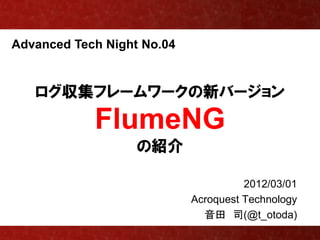 Advanced Tech Night No.04


   ログ収集フレームワークの新バージョン
            FlumeNG
                   の紹介

                                      2012/03/01
                            Acroquest Technology
                              音田 司(@t_otoda)
 