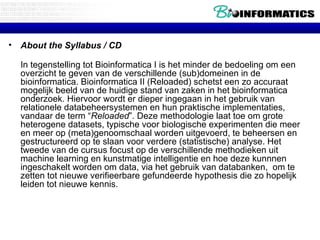 About the Syllabus / CD In tegenstelling tot Bioinformatica I is het minder de bedoeling om een overzicht te geven van de verschillende (sub)domeinen in de bioinformatica. Bioinformatica II (Reloaded) schetst een zo accuraat mogelijk beeld van de huidige stand van zaken in het bioinformatica onderzoek. Hiervoor wordt er dieper ingegaan in het gebruik van relationele databeheersystemen en hun praktische implementaties, vandaar de term “ Reloaded ”. Deze methodologie laat toe om grote heterogene datasets, typische voor biologische experimenten die meer en meer op (meta)genoomschaal worden uitgevoerd, te beheersen en gestructureerd op te slaan voor verdere (statistische) analyse. Het tweede van de cursus focust op de verschillende methodieken uit machine learning en kunstmatige intelligentie en hoe deze kunnnen ingeschakelt worden om data, via het gebruik van databanken,  om te zetten tot nieuwe verifieerbare gefundeerde hypothesis die zo hopelijk leiden tot nieuwe kennis.  