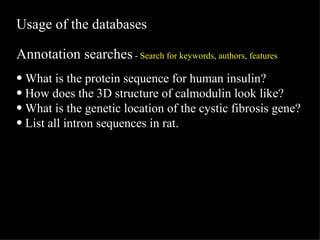 Usage of the databases Annotation searches  -  Search for keywords, authors, features What is the protein sequence for human insulin? How does the 3D structure of calmodulin look like? What is the genetic location of the cystic fibrosis gene? List all intron sequences in rat. 