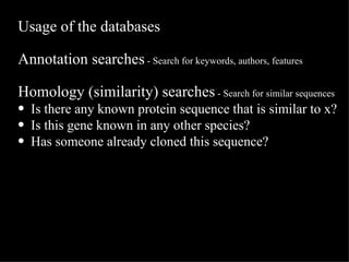 Usage of the databases Annotation searches  - Search for keywords, authors, features Homology (similarity) searches  - Search for similar sequences Is there any known protein sequence that is similar to x? Is this gene known in any other species? Has someone already cloned this sequence? 