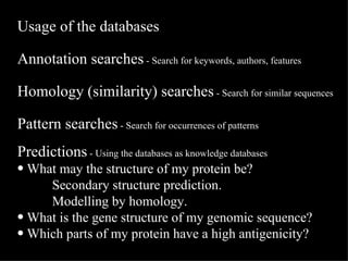 Usage of the databases Annotation searches  - Search for keywords, authors, features Homology (similarity) searches  - Search for similar sequences Pattern searches  - Search for occurrences of patterns Predictions  - Using the databases as knowledge databases   What may the structure of my protein be?  Secondary structure prediction. Modelling by homology. What is the gene structure of my genomic sequence? Which parts of my protein have a high antigenicity? 