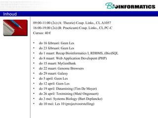 Inhoud 09:00-11:00 (2s) (A: Theorie) Coup. Links., CL.A1057 16:00-19:00 (2s) (B: Practicum) Coup. Links., CL.PC-C Cursus: 40 € do 16 februari: Geen Les do 23 februari: Geen Les do 1 maart: Recap Bioinformatics I, RDBMS, (Bio)SQL do 8 maart: Web Application Developent (PHP) do 15 maart: MyGenBank do 22 maart: Genome Browsers do 29 maart: Galaxy do 5 april: Geen Les do 12 april: Geen Les do 19 april: Datamining (Tim De Meyer) do 26 april: Textmining (Maté Ongenaert) do 3 mei: Systems Biology (Bart Deplancke) do 10 mei: Les 10 (projectvoorstelling) 