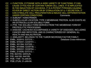 CC  -!- FUNCTION: CYTOKINE WITH A WIDE VARIETY OF FUNCTIONS: IT CAN CC  CAUSE CYTOLYSIS OF CERTAIN TUMOR CELL LINES, IT IS IMPLICATED CC  IN THE INDUCTION OF CACHEXIA, IT IS A POTENT PYROGEN CAUSING CC  FEVER BY DIRECT ACTION OR BY STIMULATION OF IL-1 SECRETION, IT CC  CAN STIMULATE CELL PROLIFERATION & INDUCE CELL DIFFERENTIATION CC  UNDER CERTAIN CONDITIONS.   Comments CC  -!- SUBUNIT: HOMOTRIMER. CC  -!- SUBCELLULAR LOCATION: TYPE II MEMBRANE PROTEIN. ALSO EXISTS AS CC  AN EXTRACELLULAR SOLUBLE FORM. CC  -!- PTM: THE SOLUBLE FORM DERIVES FROM THE MEMBRANE FORM BY CC  PROTEOLYTIC PROCESSING. CC  -!- DISEASE: CACHEXIA ACCOMPANIES A VARIETY OF DISEASES, INCLUDING CC  CANCER AND INFECTION, AND IS CHARACTERIZED BY GENERAL ILL CC  HEALTH AND MALNUTRITION. CC  -!- SIMILARITY: BELONGS TO THE TUMOR NECROSIS FACTOR FAMILY. DR  EMBL; X02910; G37210; -.  Database Cross-references DR  EMBL; M16441; G339741; -. DR  EMBL; X01394; G37220; -. DR  EMBL; M10988; G339738; -. DR  EMBL; M26331; G339764; -. DR  EMBL; Z15026; G37212; -. DR  PIR; B23784; QWHUN. DR  PIR; A44189; A44189. DR  PDB; 1TNF; 15-JAN-91. DR  PDB; 2TUN; 31-JAN-94. 