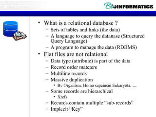 What is a relational database ? Sets of tables and links (the data) A language to query the datanase (Structured Query Language) A program to manage the data (RDBMS) Flat files are not relational Data type (attribute) is part of the data Record order mateters Multiline records Massive duplication Bv Organism: Homo sapeinsm Eukaryota, … Some records are hierarchical Xrefs Records contain multiple “sub-records” Implecit “Key” 