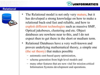 Relational The Relational model is not only very  mature , but it has developed a strong knowledge on how to make a relational back-end fast and reliable, and how to  exploit different technologies  such as massive SMP, Optical jukeboxes, clustering and etc. Object databases are nowhere near to this, and I do not expect then to get there in the short or medium term.  Relational Databases have a very well-known and proven underlying mathematical theory, a simple one  (the set theory)  that makes possible  automatic cost-based query optimization,  schema generation from high-level models and  many other features that are now vital for mission-critical Information Systems development and operations.  