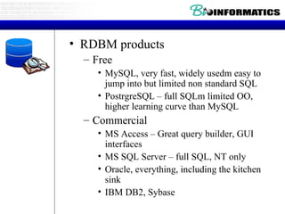 RDBM products Free MySQL, very fast, widely usedm easy to jump into but limited non standard SQL PostrgreSQL – full SQLm limited OO, higher learning curve than MySQL Commercial MS Access – Great query builder, GUI interfaces MS SQL Server – full SQL, NT only Oracle, everything, including the kitchen sink IBM DB2, Sybase 