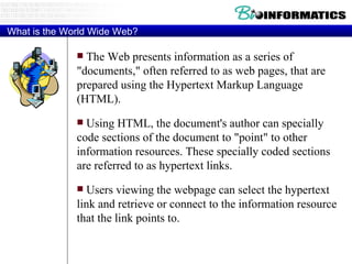 What is the World Wide Web? The Web presents information as a series of "documents," often referred to as web pages, that are prepared using the Hypertext Markup Language (HTML).  Using HTML, the document's author can specially code sections of the document to "point" to other information resources. These specially coded sections are referred to as hypertext links.  Users viewing the webpage can select the hypertext link and retrieve or connect to the information resource that the link points to. 