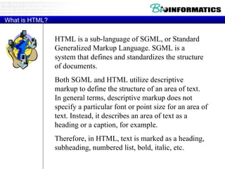 What is HTML? HTML is a sub-language of SGML, or Standard Generalized Markup Language. SGML is a system that defines and standardizes the structure of documents.  Both SGML and HTML utilize descriptive markup to define the structure of an area of text. In general terms, descriptive markup does not specify a particular font or point size for an area of text. Instead, it describes an area of text as a heading or a caption, for example.  Therefore, in HTML, text is marked as a heading, subheading, numbered list, bold, italic, etc.  