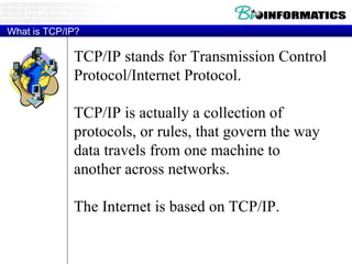 What is TCP/IP? TCP/IP stands for Transmission Control Protocol/Internet Protocol. TCP/IP is actually a collection of protocols, or rules, that govern the way data travels from one machine to another across networks. The Internet is based on TCP/IP. 