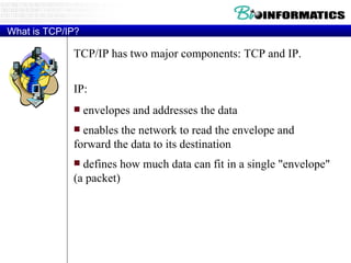 What is TCP/IP? TCP/IP has two major components: TCP and IP. IP: envelopes and addresses the data enables the network to read the envelope and forward the data to its destination defines how much data can fit in a single "envelope" (a packet)  