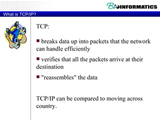 What is TCP/IP? TCP: breaks data up into packets that the network can handle efficiently verifies that all the packets arrive at their destination "reassembles" the data TCP/IP can be compared to moving across country.  