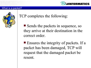 What is a packet? TCP completes the following:  Sends the packets in sequence, so they arrive at their destination in the correct order.  Ensures the integrity of packets. If a packet has been damaged, TCP will request that the damaged packet be resent.  