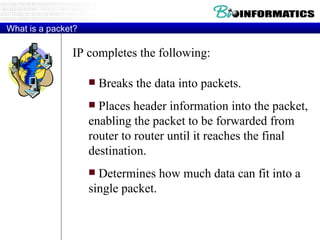 What is a packet? IP completes the following:  Breaks the data into packets. Places header information into the packet, enabling the packet to be forwarded from router to router until it reaches the final destination. Determines how much data can fit into a single packet.  