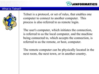 What is Telnet? Telnet is a protocol, or set of rules, that enables one computer to connect to another computer.  This process is also referred to as remote login. The user's computer, which initiates the connection,  is referred to as the local computer, and the machine being connected to, which accepts the connection, is referred to as the remote, or host, computer.  The remote computer can be physically located in the next room, the next town, or in another country. 