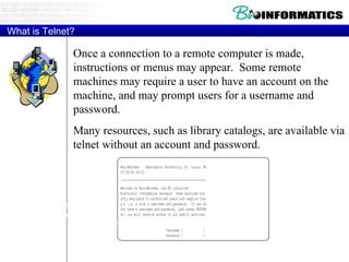 What is Telnet? Once a connection to a remote computer is made, instructions or menus may appear.  Some remote machines may require a user to have an account on the machine, and may prompt users for a username and password. Many resources, such as library catalogs, are available via telnet without an account and password. Here is an example taken from a telnet session to Washington University in St. Louis, MO: 