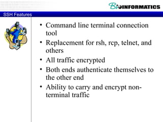 SSH Features Command line terminal connection tool Replacement for rsh, rcp, telnet, and others All traffic encrypted Both ends authenticate themselves to the other end Ability to carry and encrypt non-terminal traffic 