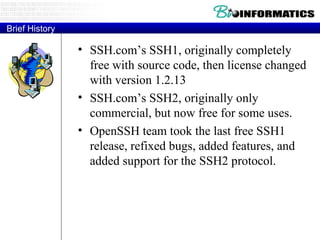 Brief History SSH.com’s SSH1, originally completely free with source code, then license changed with version 1.2.13 SSH.com’s SSH2, originally only commercial, but now free for some uses. OpenSSH team took the last free SSH1 release, refixed bugs, added features, and added support for the SSH2 protocol. 
