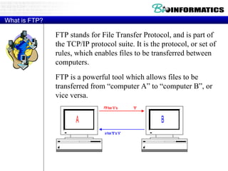 What is FTP? FTP stands for File Transfer Protocol, and is part of the TCP/IP protocol suite. It is the protocol, or set of rules, which enables files to be transferred between computers. FTP is a powerful tool which allows files to be transferred from “computer A” to “computer B”, or vice versa. 