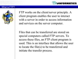 What is FTP? FTP works on the client/server principle. A client program enables the user to interact with a server in order to access information and services on the server computer.  Files that can be transferred are stored on special computers called FTP servers. To access these files, an FTP client program is used. This is an interface that allows the user to locate the file(s) to be transferred and initiate the transfer process. 