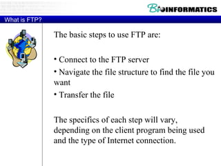 What is FTP? The basic steps to use FTP are: Connect to the FTP server Navigate the file structure to find the file you want Transfer the file The specifics of each step will vary, depending on the client program being used and the type of Internet connection. 